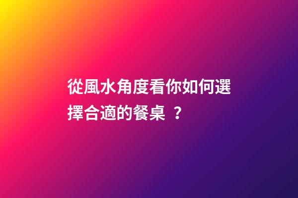 從風水角度看你如何選擇合適的餐桌？